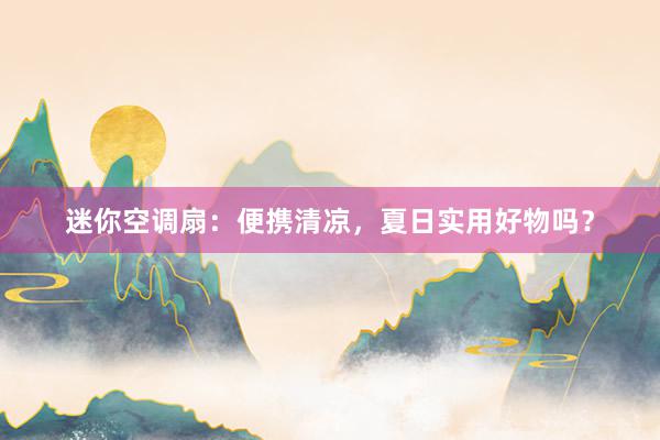 迷你空调扇：便携清凉，夏日实用好物吗？